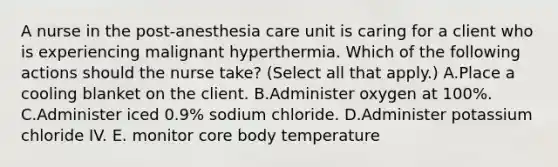 A nurse in the post‑anesthesia care unit is caring for a client who is experiencing malignant hyperthermia. Which of the following actions should the nurse take? (Select all that apply.) A.Place a cooling blanket on the client. B.Administer oxygen at 100%. C.Administer iced 0.9% sodium chloride. D.Administer potassium chloride IV. E. monitor core body temperature