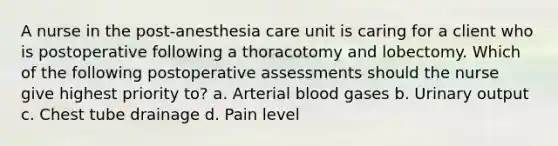 A nurse in the post-anesthesia care unit is caring for a client who is postoperative following a thoracotomy and lobectomy. Which of the following postoperative assessments should the nurse give highest priority to? a. Arterial blood gases b. Urinary output c. Chest tube drainage d. Pain level