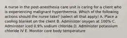 A nurse in the post-anesthesia care unit is caring for a client who is experiencing malignant hyperthermia. Which of the following actions should the nurse take? (select all that apply) A. Place a cooling blanket on the client B. Administer oxygen at 100% C. Administer iced 0.9% sodium chloride D. Administer potassium chloride IV E. Monitor core body temperature