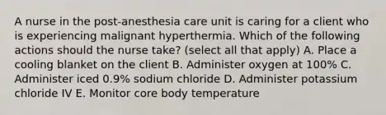 A nurse in the post-anesthesia care unit is caring for a client who is experiencing malignant hyperthermia. Which of the following actions should the nurse take? (select all that apply) A. Place a cooling blanket on the client B. Administer oxygen at 100% C. Administer iced 0.9% sodium chloride D. Administer potassium chloride IV E. Monitor core body temperature