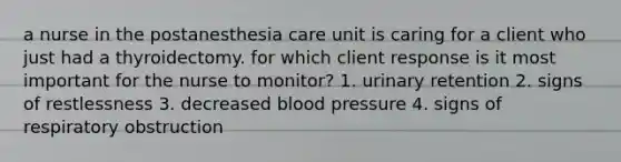 a nurse in the postanesthesia care unit is caring for a client who just had a thyroidectomy. for which client response is it most important for the nurse to monitor? 1. urinary retention 2. signs of restlessness 3. decreased blood pressure 4. signs of respiratory obstruction