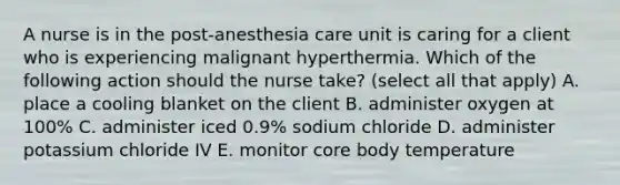 A nurse is in the post-anesthesia care unit is caring for a client who is experiencing malignant hyperthermia. Which of the following action should the nurse take? (select all that apply) A. place a cooling blanket on the client B. administer oxygen at 100% C. administer iced 0.9% sodium chloride D. administer potassium chloride IV E. monitor core body temperature