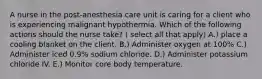 A nurse in the post-anesthesia care unit is caring for a client who is experiencing malignant hypothermia. Which of the following actions should the nurse take? ( select all that apply) A.) place a cooling blanket on the client. B.) Administer oxygen at 100% C.) Administer iced 0.9% sodium chloride. D.) Administer potassium chloride IV. E.) Monitor core body temperature.