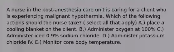 A nurse in the post-anesthesia care unit is caring for a client who is experiencing malignant hypothermia. Which of the following actions should the nurse take? ( select all that apply) A.) place a cooling blanket on the client. B.) Administer oxygen at 100% C.) Administer iced 0.9% sodium chloride. D.) Administer potassium chloride IV. E.) Monitor core body temperature.