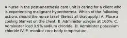 A nurse in the post‑anesthesia care unit is caring for a client who is experiencing malignant hyperthermia. Which of the following actions should the nurse take? (Select all that apply.) A. Place a cooling blanket on the client. B. Administer oxygen at 100%. C. Administer iced 0.9% sodium chloride. D. Administer potassium chloride IV. E. monitor core body temperature.