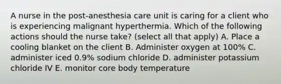 A nurse in the post-anesthesia care unit is caring for a client who is experiencing malignant hyperthermia. Which of the following actions should the nurse take? (select all that apply) A. Place a cooling blanket on the client B. Administer oxygen at 100% C. administer iced 0.9% sodium chloride D. administer potassium chloride IV E. monitor core body temperature