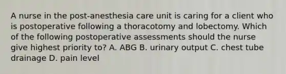 A nurse in the post-anesthesia care unit is caring for a client who is postoperative following a thoracotomy and lobectomy. Which of the following postoperative assessments should the nurse give highest priority to? A. ABG B. urinary output C. chest tube drainage D. pain level