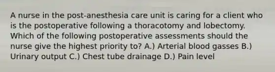 A nurse in the post-anesthesia care unit is caring for a client who is the postoperative following a thoracotomy and lobectomy. Which of the following postoperative assessments should the nurse give the highest priority to? A.) Arterial blood gasses B.) Urinary output C.) Chest tube drainage D.) Pain level