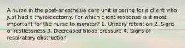 A nurse in the post-anesthesia care unit is caring for a client who just had a thyroidectomy. For which client response is it most important for the nurse to monitor? 1. Urinary retention 2. Signs of restlessness 3. Decreased blood pressure 4. Signs of respiratory obstruction