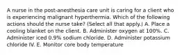 A nurse in the post‑anesthesia care unit is caring for a client who is experiencing malignant hyperthermia. Which of the following actions should the nurse take? (Select all that apply.) A. Place a cooling blanket on the client. B. Administer oxygen at 100%. C. Administer iced 0.9% sodium chloride. D. Administer potassium chloride IV. E. Monitor core body temperature