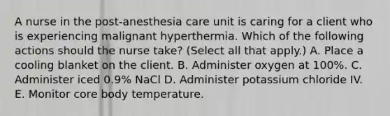 A nurse in the post-anesthesia care unit is caring for a client who is experiencing malignant hyperthermia. Which of the following actions should the nurse take? (Select all that apply.) A. Place a cooling blanket on the client. B. Administer oxygen at 100%. C. Administer iced 0.9% NaCl D. Administer potassium chloride IV. E. Monitor core body temperature.