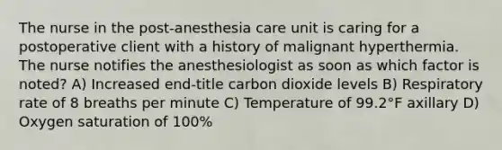 The nurse in the post-anesthesia care unit is caring for a postoperative client with a history of malignant hyperthermia. The nurse notifies the anesthesiologist as soon as which factor is noted? A) Increased end-title carbon dioxide levels B) Respiratory rate of 8 breaths per minute C) Temperature of 99.2°F axillary D) Oxygen saturation of 100%