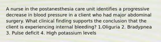 A nurse in the postanesthesia care unit identifies a progressive decrease in blood pressure in a client who had major abdominal surgery. What clinical finding supports the conclusion that the client is experiencing internal bleeding? 1.Oliguria 2. Bradypnea 3. Pulse deficit 4. High potassium levels