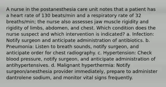 A nurse in the postanesthesia care unit notes that a patient has a heart rate of 130 beats/min and a respiratory rate of 32 breaths/min; the nurse also assesses jaw muscle rigidity and rigidity of limbs, abdomen, and chest. Which condition does the nurse suspect and which intervention is indicated? a. Infection: Notify surgeon and anticipate administration of antibiotics. b. Pneumonia: Listen to breath sounds, notify surgeon, and anticipate order for chest radiography. c. Hypertension: Check blood pressure, notify surgeon, and anticipate administration of antihypertensives. d. Malignant hyperthermia: Notify surgeon/anesthesia provider immediately, prepare to administer dantrolene sodium, and monitor vital signs frequently.