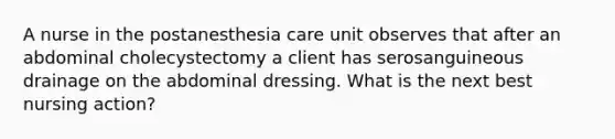 A nurse in the postanesthesia care unit observes that after an abdominal cholecystectomy a client has serosanguineous drainage on the abdominal dressing. What is the next best nursing action?