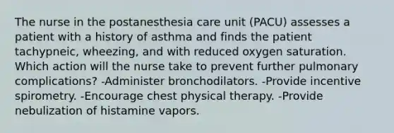 The nurse in the postanesthesia care unit (PACU) assesses a patient with a history of asthma and finds the patient tachypneic, wheezing, and with reduced oxygen saturation. Which action will the nurse take to prevent further pulmonary complications? -Administer bronchodilators. -Provide incentive spirometry. -Encourage chest physical therapy. -Provide nebulization of histamine vapors.