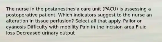 The nurse in the postanesthesia care unit (PACU) is assessing a postoperative patient. Which indicators suggest to the nurse an alteration in tissue perfusion? Select all that apply. Pallor or cyanosis Difficulty with mobility Pain in the incision area Fluid loss Decreased urinary output