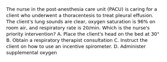 The nurse in the post-anesthesia care unit (PACU) is caring for a client who underwent a thoracentesis to treat pleural effusion. The client's lung sounds are clear, oxygen saturation is 96% on room air, and respiratory rate is 20/min. Which is the nurse's priority intervention? A. Place the client's head on the bed at 30° B. Obtain a respiratory therapist consultation C. Instruct the client on how to use an incentive spirometer. D. Administer supplemental oxygen