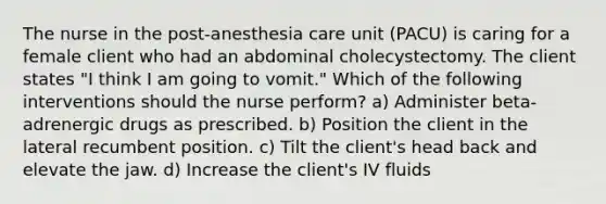 The nurse in the post-anesthesia care unit (PACU) is caring for a female client who had an abdominal cholecystectomy. The client states "I think I am going to vomit." Which of the following interventions should the nurse perform? a) Administer beta-adrenergic drugs as prescribed. b) Position the client in the lateral recumbent position. c) Tilt the client's head back and elevate the jaw. d) Increase the client's IV fluids