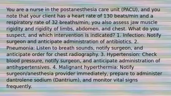 You are a nurse in the postanesthesia care unit (PACU), and you note that your client has a heart rate of 130 beats/min and a respiratory rate of 32 breaths/min; you also assess jaw muscle rigidity and rigidity of limbs, abdomen, and chest. What do you suspect, and which intervention is indicated? 1. Infection: Notify surgeon and anticipate administration of antibiotics. 2. Pneumonia: Listen to breath sounds, notify surgeon, and anticipate order for chest radiography. 3. Hypertension: Check blood pressure, notify surgeon, and anticipate administration of antihypertensives. 4. Malignant hyperthermia: Notify surgeon/anesthesia provider immediately, prepare to administer dantrolene sodium (Dantrium), and monitor vital signs frequently.