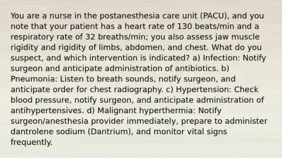 You are a nurse in the postanesthesia care unit (PACU), and you note that your patient has a heart rate of 130 beats/min and a respiratory rate of 32 breaths/min; you also assess jaw muscle rigidity and rigidity of limbs, abdomen, and chest. What do you suspect, and which intervention is indicated? a) Infection: Notify surgeon and anticipate administration of antibiotics. b) Pneumonia: Listen to breath sounds, notify surgeon, and anticipate order for chest radiography. c) Hypertension: Check blood pressure, notify surgeon, and anticipate administration of antihypertensives. d) Malignant hyperthermia: Notify surgeon/anesthesia provider immediately, prepare to administer dantrolene sodium (Dantrium), and monitor vital signs frequently.