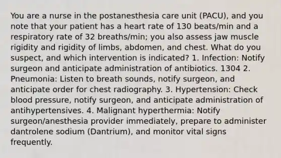 You are a nurse in the postanesthesia care unit (PACU), and you note that your patient has a heart rate of 130 beats/min and a respiratory rate of 32 breaths/min; you also assess jaw muscle rigidity and rigidity of limbs, abdomen, and chest. What do you suspect, and which intervention is indicated? 1. Infection: Notify surgeon and anticipate administration of antibiotics. 1304 2. Pneumonia: Listen to breath sounds, notify surgeon, and anticipate order for chest radiography. 3. Hypertension: Check blood pressure, notify surgeon, and anticipate administration of antihypertensives. 4. Malignant hyperthermia: Notify surgeon/anesthesia provider immediately, prepare to administer dantrolene sodium (Dantrium), and monitor vital signs frequently.