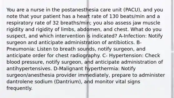 You are a nurse in the postanesthesia care unit (PACU), and you note that your patient has a heart rate of 130 beats/min and a respiratory rate of 32 breaths/min; you also assess jaw muscle rigidity and rigidity of limbs, abdomen, and chest. What do you suspect, and which intervention is indicated? A-Infection: Notify surgeon and anticipate administration of antibiotics. B-Pneumonia: Listen to breath sounds, notify surgeon, and anticipate order for chest radiography. C- Hypertension: Check blood pressure, notify surgeon, and anticipate administration of antihypertensives. D-Malignant hyperthermia: Notify surgeon/anesthesia provider immediately, prepare to administer dantrolene sodium (Dantrium), and monitor vital signs frequently.