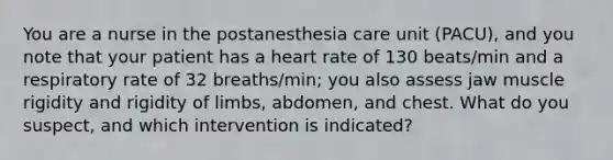 You are a nurse in the postanesthesia care unit (PACU), and you note that your patient has a heart rate of 130 beats/min and a respiratory rate of 32 breaths/min; you also assess jaw muscle rigidity and rigidity of limbs, abdomen, and chest. What do you suspect, and which intervention is indicated?