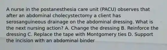 A nurse in the postanesthesia care unit (PACU) observes that after an abdominal cholecystectomy a client has serosanguineous drainage on the abdominal dressing. What is the next nursing action? A. Change the dressing B. Reinforce the dressing C. Replace the tape with Montgomery ties D. Support the incision with an abdominal binder