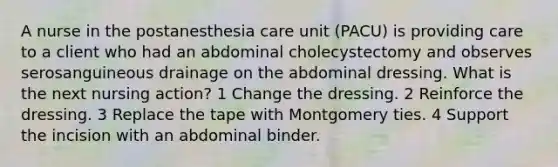 A nurse in the postanesthesia care unit (PACU) is providing care to a client who had an abdominal cholecystectomy and observes serosanguineous drainage on the abdominal dressing. What is the next nursing action? 1 Change the dressing. 2 Reinforce the dressing. 3 Replace the tape with Montgomery ties. 4 Support the incision with an abdominal binder.