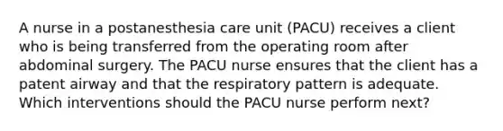 A nurse in a postanesthesia care unit (PACU) receives a client who is being transferred from the operating room after abdominal surgery. The PACU nurse ensures that the client has a patent airway and that the respiratory pattern is adequate. Which interventions should the PACU nurse perform next?