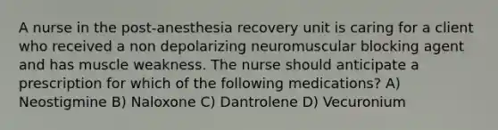 A nurse in the post-anesthesia recovery unit is caring for a client who received a non depolarizing neuromuscular blocking agent and has muscle weakness. The nurse should anticipate a prescription for which of the following medications? A) Neostigmine B) Naloxone C) Dantrolene D) Vecuronium