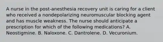 A nurse in the post-anesthesia recovery unit is caring for a client who received a nondepolarizing neuromuscular blocking agent and has muscle weakness. The nurse should anticipate a prescription for which of the following medications? A. Neostigmine. B. Naloxone. C. Dantrolene. D. Vecuronium.