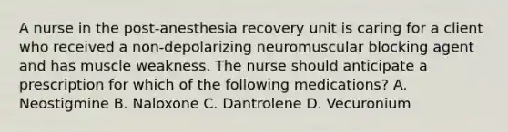 A nurse in the post‐anesthesia recovery unit is caring for a client who received a non-depolarizing neuromuscular blocking agent and has muscle weakness. The nurse should anticipate a prescription for which of the following medications? A. Neostigmine B. Naloxone C. Dantrolene D. Vecuronium