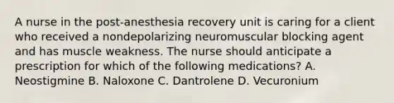 A nurse in the post-anesthesia recovery unit is caring for a client who received a nondepolarizing neuromuscular blocking agent and has muscle weakness. The nurse should anticipate a prescription for which of the following medications? A. Neostigmine B. Naloxone C. Dantrolene D. Vecuronium