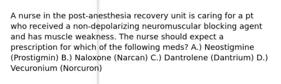 A nurse in the post-anesthesia recovery unit is caring for a pt who received a non-depolarizing neuromuscular blocking agent and has muscle weakness. The nurse should expect a prescription for which of the following meds? A.) Neostigmine (Prostigmin) B.) Naloxone (Narcan) C.) Dantrolene (Dantrium) D.) Vecuronium (Norcuron)