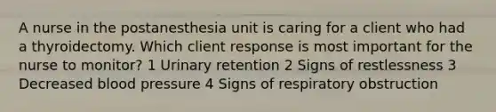 A nurse in the postanesthesia unit is caring for a client who had a thyroidectomy. Which client response is most important for the nurse to monitor? 1 Urinary retention 2 Signs of restlessness 3 Decreased blood pressure 4 Signs of respiratory obstruction