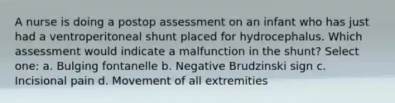 A nurse is doing a postop assessment on an infant who has just had a ventroperitoneal shunt placed for hydrocephalus. Which assessment would indicate a malfunction in the shunt? Select one: a. Bulging fontanelle b. Negative Brudzinski sign c. Incisional pain d. Movement of all extremities