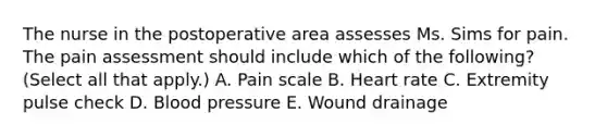 The nurse in the postoperative area assesses Ms. Sims for pain. The pain assessment should include which of the following? (Select all that apply.) A. Pain scale B. Heart rate C. Extremity pulse check D. Blood pressure E. Wound drainage