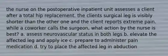 the nurse on the postoperative inpatient unit assesses a client after a total hip replacement. the clients surgical leg is visibly shorter than the other one and the client reports extreme pain. while a coworker calls the surgeon, what action by the nurse is best? a. assess neurovascular status in both legs b. elevate the affected leg and apply ice c. prepare to administer pain medication d. try to place the affected leg in abduction