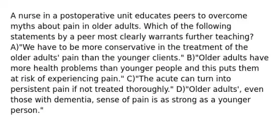 A nurse in a postoperative unit educates peers to overcome myths about pain in older adults. Which of the following statements by a peer most clearly warrants further teaching? A)"We have to be more conservative in the treatment of the older adults' pain than the younger clients." B)"Older adults have more health problems than younger people and this puts them at risk of experiencing pain." C)"The acute can turn into persistent pain if not treated thoroughly." D)"Older adults', even those with dementia, sense of pain is as strong as a younger person."