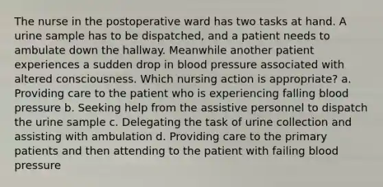 The nurse in the postoperative ward has two tasks at hand. A urine sample has to be dispatched, and a patient needs to ambulate down the hallway. Meanwhile another patient experiences a sudden drop in blood pressure associated with altered consciousness. Which nursing action is appropriate? a. Providing care to the patient who is experiencing falling blood pressure b. Seeking help from the assistive personnel to dispatch the urine sample c. Delegating the task of urine collection and assisting with ambulation d. Providing care to the primary patients and then attending to the patient with failing blood pressure