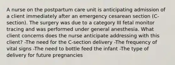 A nurse on the postpartum care unit is anticipating admission of a client immediately after an emergency cesarean section (C-section). The surgery was due to a category III fetal monitor tracing and was performed under general anesthesia. What client concerns does the nurse anticipate addressing with this client? -The need for the C-section delivery -The frequency of vital signs -The need to bottle feed the infant -The type of delivery for future pregnancies