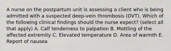 A nurse on the postpartum unit is assessing a client who is being admitted with a suspected deep-vein thrombosis (DVT). Which of the following clinical findings should the nurse expect? (select all that apply) A. Calf tenderness to palpation B. Mottling of the affected extremity C. Elevated temperature D. Area of warmth E. Report of nausea