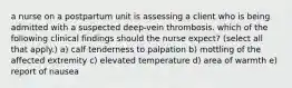 a nurse on a postpartum unit is assessing a client who is being admitted with a suspected deep-vein thrombosis. which of the following clinical findings should the nurse expect? (select all that apply.) a) calf tenderness to palpation b) mottling of the affected extremity c) elevated temperature d) area of warmth e) report of nausea