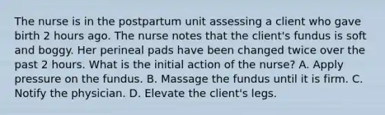 The nurse is in the postpartum unit assessing a client who gave birth 2 hours ago. The nurse notes that the client's fundus is soft and boggy. Her perineal pads have been changed twice over the past 2 hours. What is the initial action of the nurse? A. Apply pressure on the fundus. B. Massage the fundus until it is firm. C. Notify the physician. D. Elevate the client's legs.