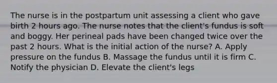 The nurse is in the postpartum unit assessing a client who gave birth 2 hours ago. The nurse notes that the client's fundus is soft and boggy. Her perineal pads have been changed twice over the past 2 hours. What is the initial action of the nurse? A. Apply pressure on the fundus B. Massage the fundus until it is firm C. Notify the physician D. Elevate the client's legs