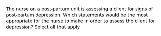 The nurse on a post-partum unit is assessing a client for signs of post-partum depression. Which statements would be the most appropriate for the nurse to make in order to assess the client for depression? Select all that apply.