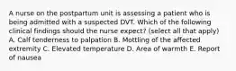 A nurse on the postpartum unit is assessing a patient who is being admitted with a suspected DVT. Which of the following clinical findings should the nurse expect? (select all that apply) A. Calf tenderness to palpation B. Mottling of the affected extremity C. Elevated temperature D. Area of warmth E. Report of nausea