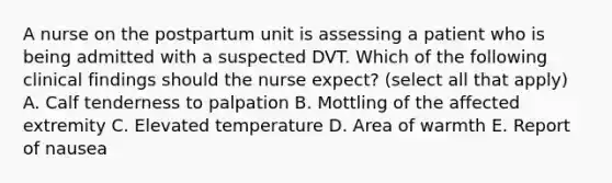 A nurse on the postpartum unit is assessing a patient who is being admitted with a suspected DVT. Which of the following clinical findings should the nurse expect? (select all that apply) A. Calf tenderness to palpation B. Mottling of the affected extremity C. Elevated temperature D. Area of warmth E. Report of nausea